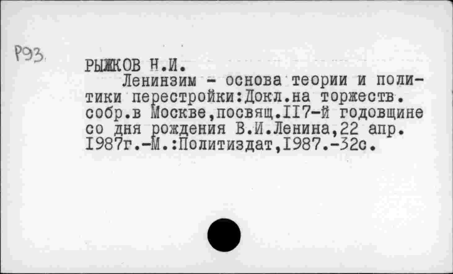 ﻿Р93
РЫЖОВ н.и.
Ленинзим - основа теории и политики перестройки:Докл.на торжеств, собр.в Москве,посвящ.117-й годовщине со дня рождения В.И.Ленина,22 апр. 1987г.-м.Политиздат,1987.-32с.